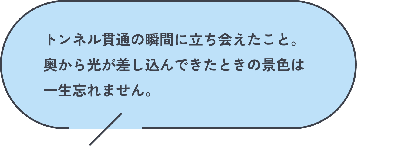 トンネル貫通の瞬間に立ち会えたこと。奥から光が差し込んできたときの景色は一生忘れません。
