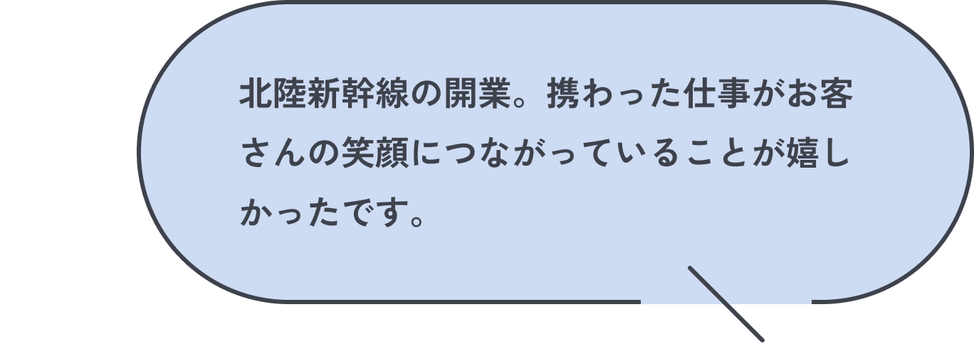 北陸新幹線の開業。携わった仕事がお客さんの笑顔につながっていることが嬉しかったです。