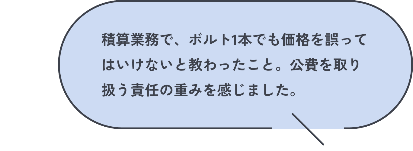 積算業務で、ボルト1本でも価格を誤ってはいけないと教わったこと。公費を取り扱う責任の重みを感じました。
