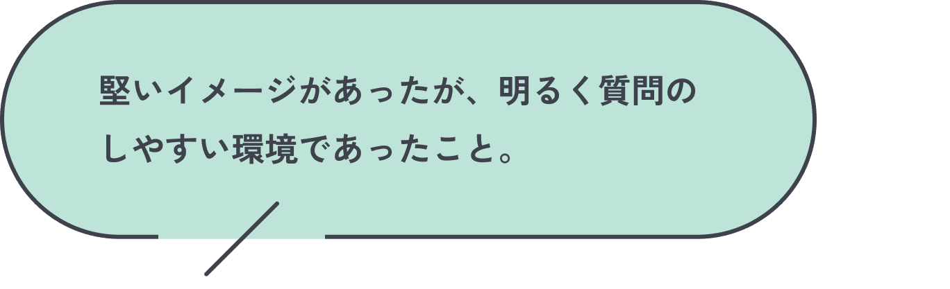 堅いイメージがあったが、明るく質問のしやすい環境であったこと。