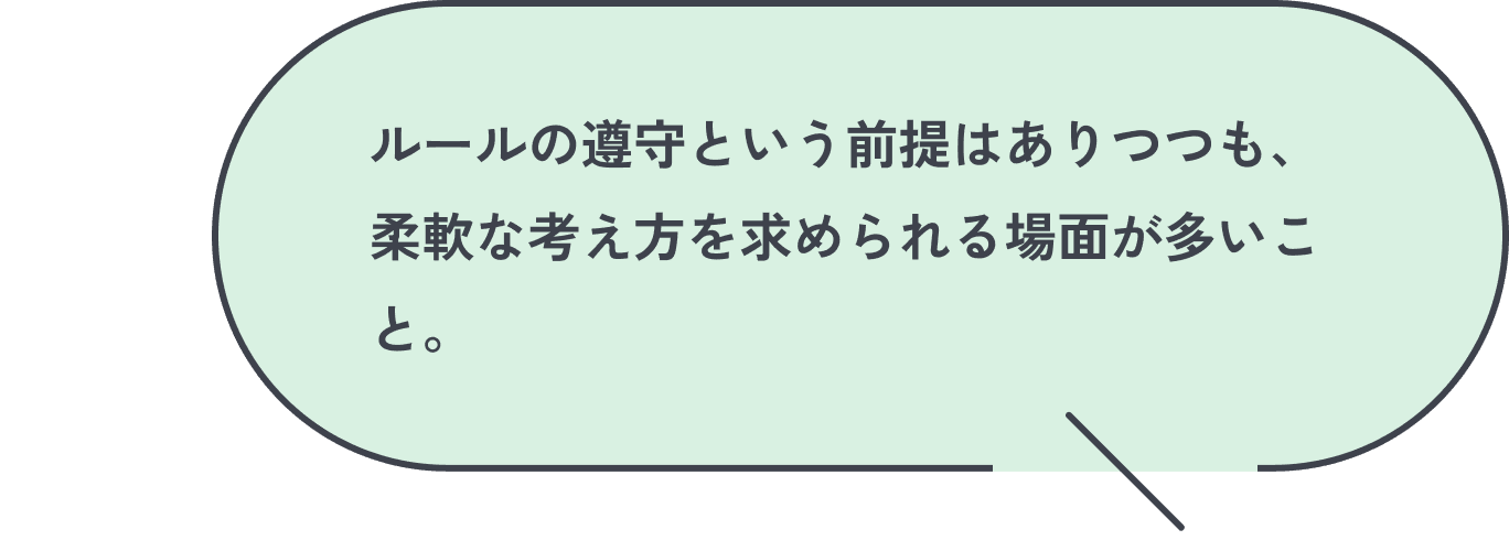 ルールの遵守という前提はありつつも、柔軟な考え方を求められる場面が多いこと。