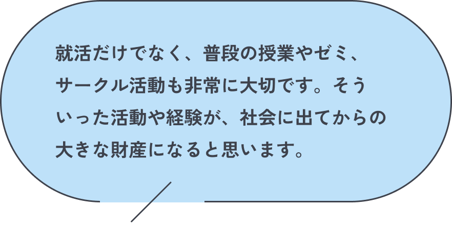 就活だけでなく、普段の授業やゼミ、サークル活動も非常に大切です。そういった活動や経験が、社会に出てからの大きな財産になると思います。