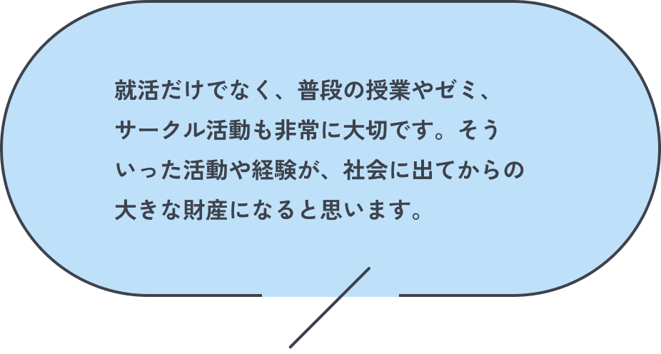 就活だけでなく、普段の授業やゼミ、サークル活動も非常に大切です。そういった活動や経験が、社会に出てからの大きな財産になると思います。
