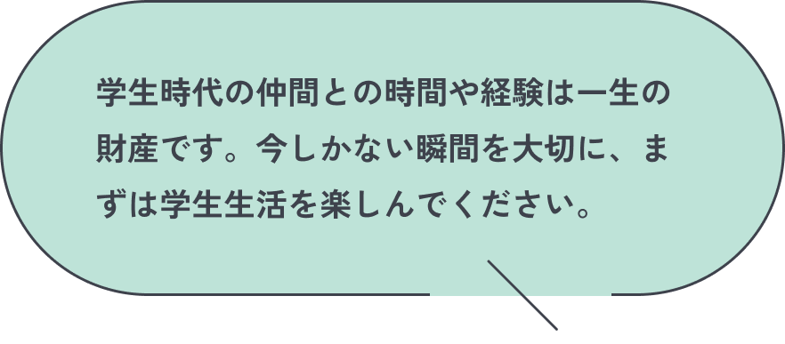 学生時代の仲間との時間や経験は一生の財産です。今しかない瞬間を大切に、まずは学生生活を楽しんでください。