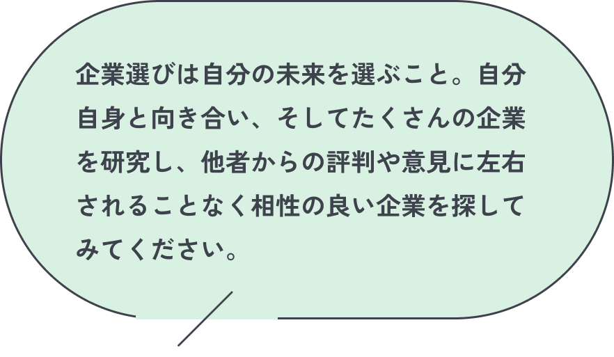 企業選びは自分の未来を選ぶこと。自分自身と向き合い、そしてたくさんの企業を研究し、他者からの評判や意見に左右されることなく相性の良い企業を探してみてください。