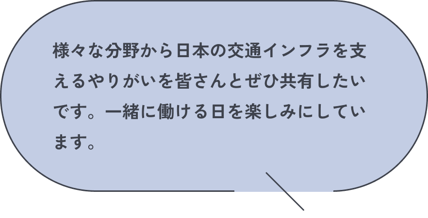 様々な分野から日本の交通インフラを支えるやりがいを皆さんとぜひ共有したいです。一緒に働ける日を楽しみにしています。