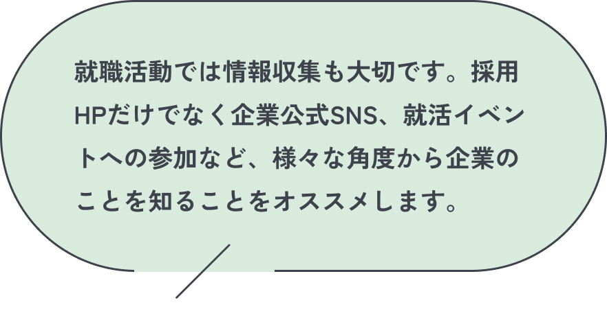 就職活動では情報収集も大切です。採用HPだけでなく企業公式SNS、就活イベントへの参加など、様々な角度から企業のことを知ることをオススメします。