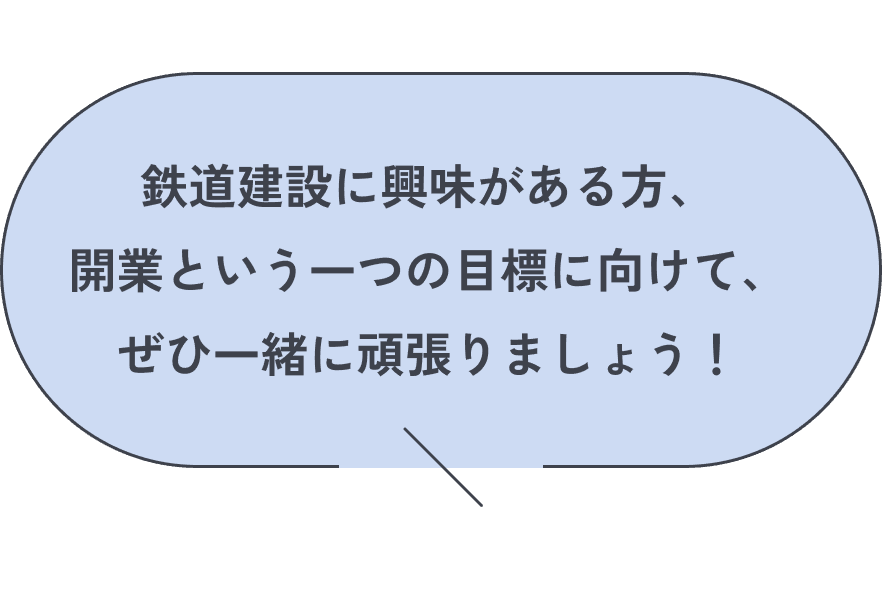 鉄道建設に興味がある方、開業という一つの目標に向けて、ぜひ一緒に頑張りましょう！
